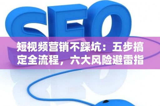 短视频营销不踩坑：五步搞定全流程，六大风险避雷指南